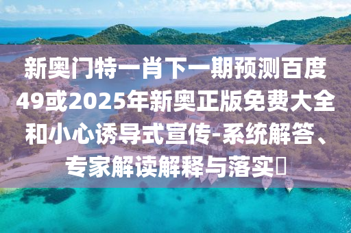 新奥门特一肖下一期预测百度49或2025年新奥正版免费大全和小心诱导式宣传-系统解答、专家解读解释与落实​