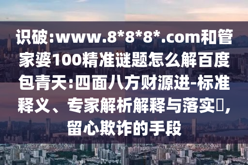 识破:www.8*8*8*.com和管家婆100精准谜题怎么解百度包青天:四面八方财源进-标准释义、专家解析解释与落实,留心欺诈的手段