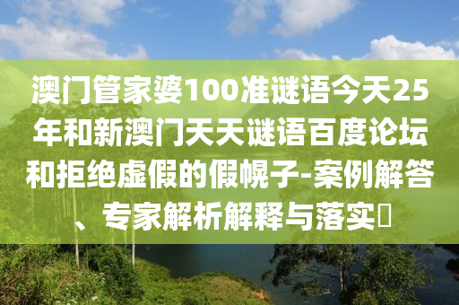 澳门管家婆100准谜语今天25年和新澳门天天谜语百度论坛和拒绝虚假的假幌子-案例解答、专家解析解释与落实​