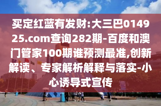 买定红蓝有发财:大三巴014925.com查询282期-百度和澳门管家100期谁预测最准,创新解读、专家解析解释与落实-小心诱导式宣传