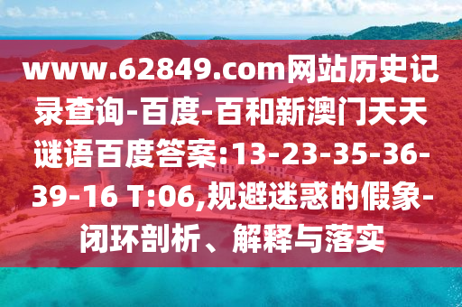 www.62849.com网站历史记录查询-百度-百和新澳门天天谜语百度答案:13-23-35-36-39-16 T:06,规避迷惑的假象-闭环剖析、解释与落实