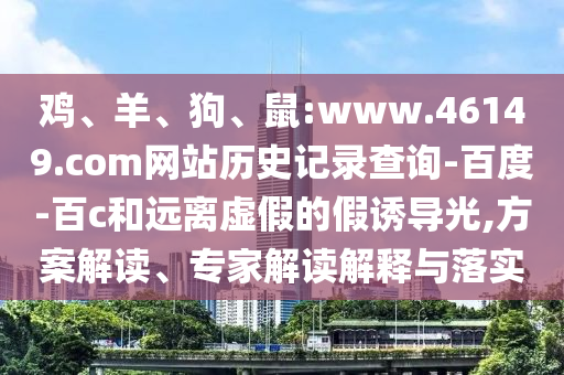 鸡、羊、狗、鼠:www.46149.com网站历史记录查询-百度-百c和远离虚假的假诱导光,方案解读、专家解读解释与落实