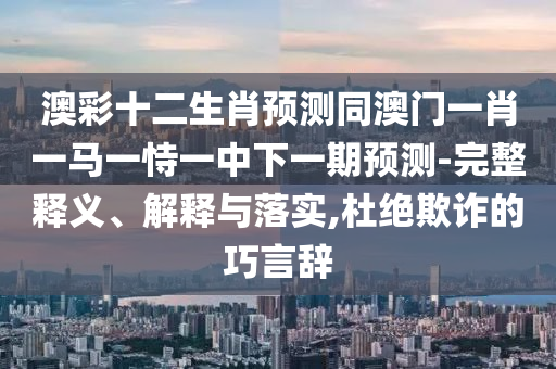 澳彩十二生肖预测同澳门一肖一马一恃一中下一期预测-完整释义、解释与落实,杜绝欺诈的巧言辞