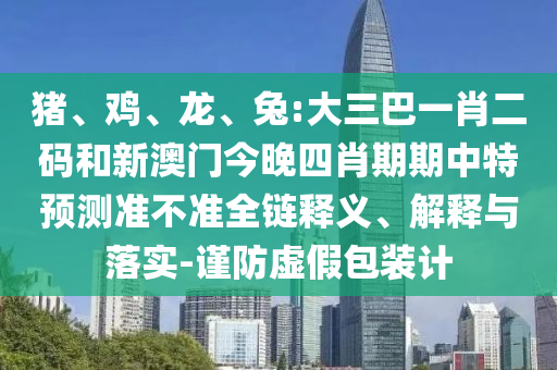 猪、鸡、龙、兔:大三巴一肖二码和新澳门今晚四肖期期中特预测准不准全链释义、解释与落实-谨防虚假包装计