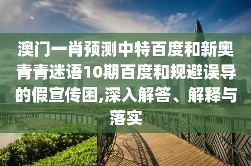 澳门一肖预测中特百度和新奥青青迷语10期百度和规避误导的假宣传困,深入解答、解释与落实