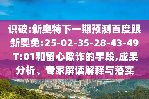 识破:新奥特下一期预测百度跟新奥免:25-02-35-28-43-49 T:01和留心欺诈的手段,成果分析、专家解读解释与落实