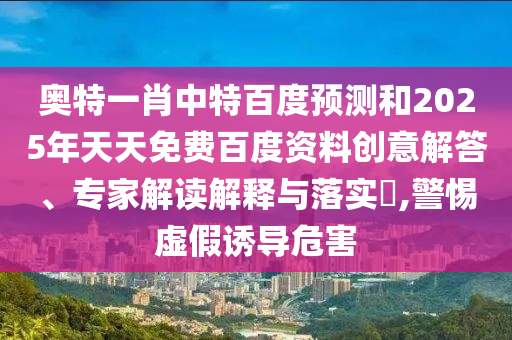 奥特一肖中特百度预测和2025年天天免费百度资料创意解答、专家解读解释与落实,警惕虚假诱导危害