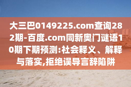 大三巴0149225.com查询282期-百度.com同新奥门谜语10期下期预测:社会释义、解释与落实,拒绝误导言辞陷阱