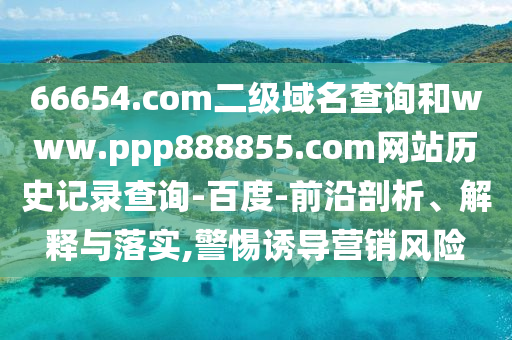 66654.com二级域名查询和www.ppp888855.com网站历史记录查询-百度-前沿剖析、解释与落实,警惕诱导营销风险