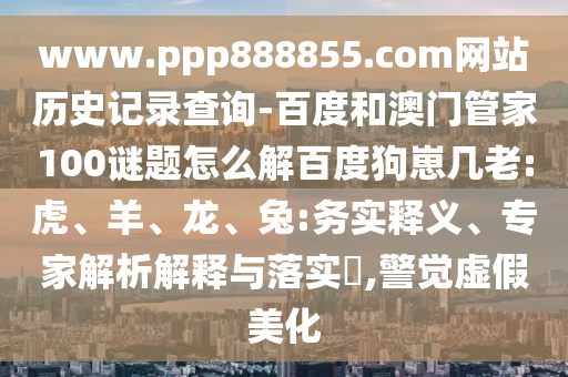 www.ppp888855.com网站历史记录查询-百度和澳门管家100谜题怎么解百度狗崽几老:虎、羊、龙、兔:务实释义、专家解析解释与落实​,警觉虚假美化