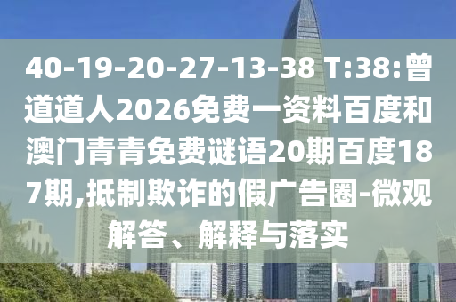 40-19-20-27-13-38 T:38:曾道道人2026免费一资料百度和澳门青青免费谜语20期百度187期,抵制欺诈的假广告圈-微观解答、解释与落实