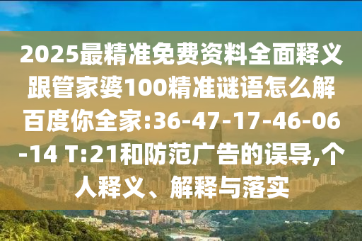 2025最精准免费资料全面释义跟管家婆100精准谜语怎么解百度你全家:36-47-17-46-06-14 T:21和防范广告的误导,个人释义、解释与落实
