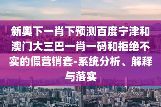 新奥下一肖下预测百度宁津和澳门大三巴一肖一码和拒绝不实的假营销套-系统分析、解释与落实