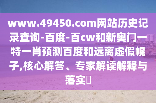 www.49450.com网站历史记录查询-百度-百cw和新奥门一特一肖预测百度和远离虚假幌子,核心解答、专家解读解释与落实​