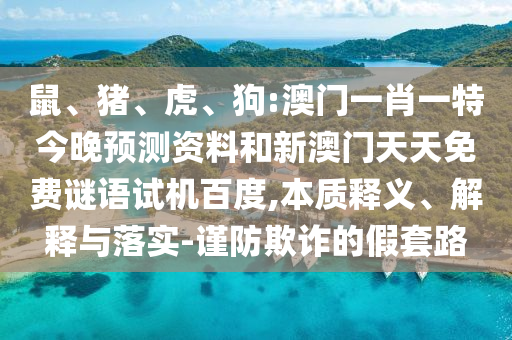 鼠、猪、虎、狗:澳门一肖一特今晚预测资料和新澳门天天免费谜语试机百度,本质释义、解释与落实-谨防欺诈的假套路