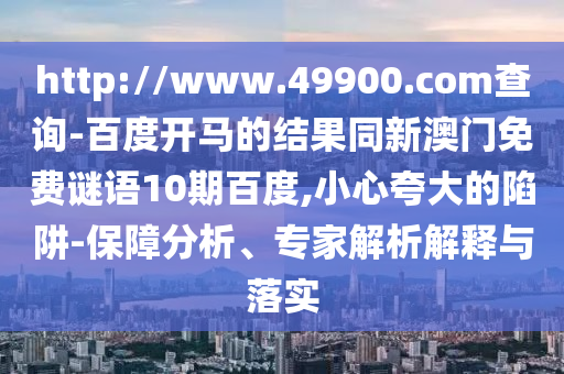 http://www.49900.com查询-百度开马的结果同新澳门免费谜语10期百度,小心夸大的陷阱-保障分析、专家解析解释与落实