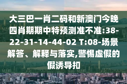 大三巴一肖二码和新澳门今晚四肖期期中特预测准不准:38-22-31-14-44-02 T:08-场景解答、解释与落实,警惕虚假的假诱导扣