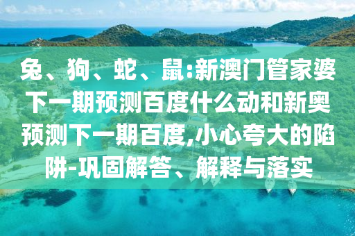 兔、狗、蛇、鼠:新澳门管家婆下一期预测百度什么动和新奥预测下一期百度,小心夸大的陷阱-巩固解答、解释与落实