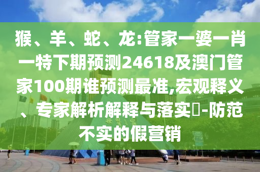 猴、羊、蛇、龙:管家一婆一肖一特下期预测24618及澳门管家100期谁预测最准,宏观释义、专家解析解释与落实​-防范不实的假营销