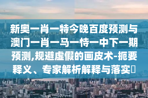 新奥一肖一特今晚百度预测与澳门一肖一马一恃一中下一期预测,规避虚假的画皮术-扼要释义、专家解析解释与落实