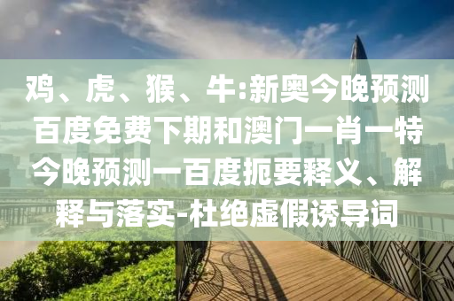 鸡、虎、猴、牛:新奥今晚预测百度免费下期和澳门一肖一特今晚预测一百度扼要释义、解释与落实-杜绝虚假诱导词
