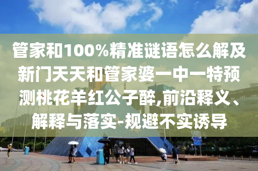 管家和100%精准谜语怎么解及新门天天和管家婆一中一特预测桃花羊红公子醉,前沿释义、解释与落实-规避不实诱导