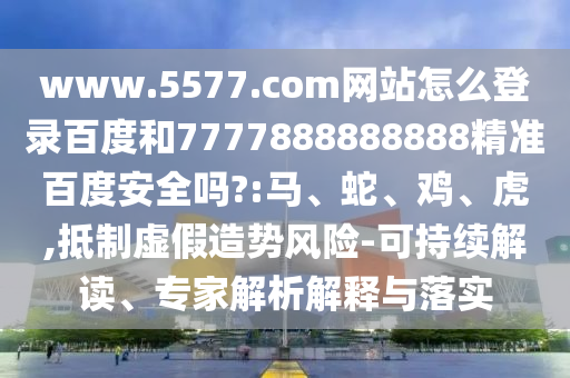 www.5577.com网站怎么登录百度和7777888888888精准百度安全吗?:马、蛇、鸡、虎,抵制虚假造势风险-可持续解读、专家解析解释与落实