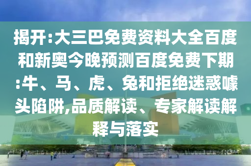 揭开:大三巴免费资料大全百度和新奥今晚预测百度免费下期:牛、马、虎、兔和拒绝迷惑噱头陷阱,品质解读、专家解读解释与落实