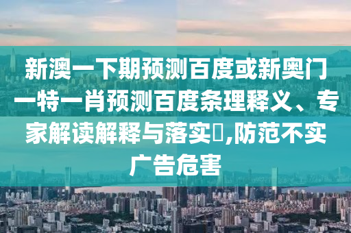 新澳一下期预测百度或新奥门一特一肖预测百度条理释义、专家解读解释与落实​,防范不实广告危害