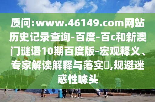 质问:www.46149.com网站历史记录查询-百度-百c和新澳门谜语10期百度版-宏观释义、专家解读解释与落实​,规避迷惑性噱头