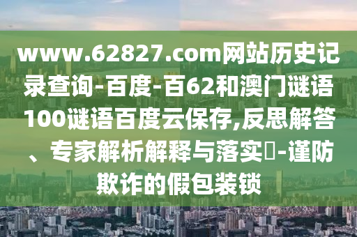 www.62827.com网站历史记录查询-百度-百62和澳门谜语100谜语百度云保存,反思解答、专家解析解释与落实​-谨防欺诈的假包装锁