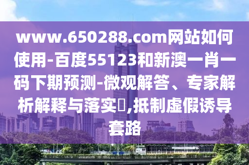 www.650288.com网站如何使用-百度55123和新澳一肖一码下期预测-微观解答、专家解析解释与落实​,抵制虚假诱导套路