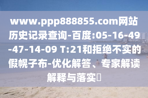www.ppp888855.com网站历史记录查询-百度:05-16-49-47-14-09 T:21和拒绝不实的假幌子布-优化解答、专家解读解释与落实