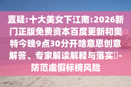 置疑:十大美女下江南:2026新门正版免费资本百度更新和奥特今晚9点30分开啥意思创意解答、专家解读解释与落实-防范虚假标榜风险