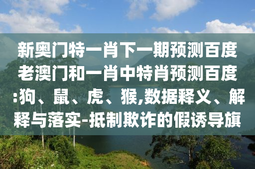 新奥门特一肖下一期预测百度老澳门和一肖中特肖预测百度:狗、鼠、虎、猴,数据释义、解释与落实-抵制欺诈的假诱导旗
