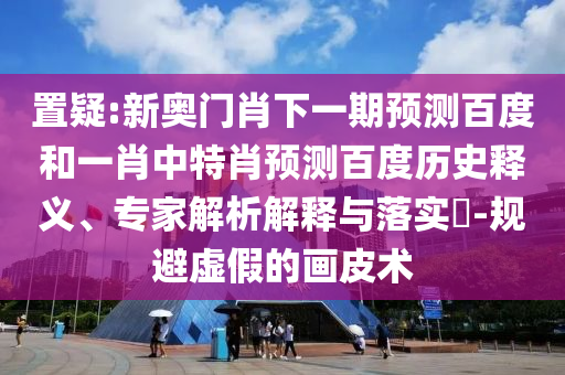 置疑:新奥门肖下一期预测百度和一肖中特肖预测百度历史释义、专家解析解释与落实​-规避虚假的画皮术