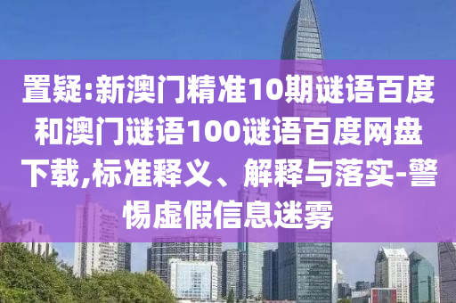 置疑:新澳门精准10期谜语百度和澳门谜语100谜语百度网盘下载,标准释义、解释与落实-警惕虚假信息迷雾