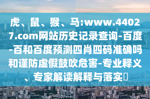 虎、鼠、猴、马:www.44027.com网站历史记录查询-百度-百和百度预测四肖四码准确吗和谨防虚假鼓吹危害-专业释义、专家解读解释与落实​