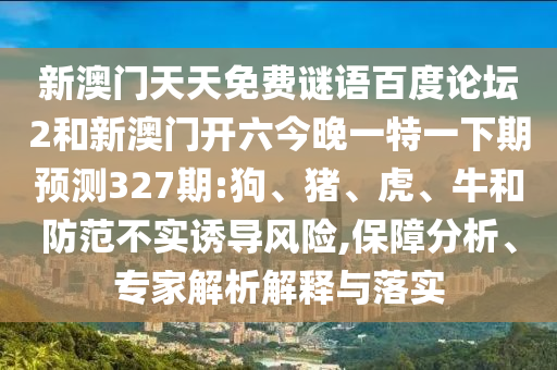 新澳门天天免费谜语百度论坛2和新澳门开六今晚一特一下期预测327期:狗、猪、虎、牛和防范不实诱导风险,保障分析、专家解析解释与落实