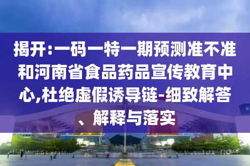 揭开:一码一特一期预测准不准和河南省食品药品宣传教育中心,杜绝虚假诱导链-细致解答、解释与落实