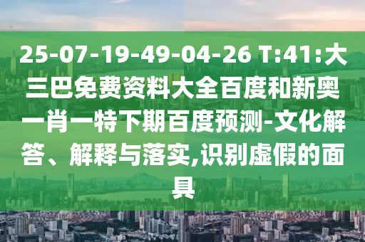 25-07-19-49-04-26 T:41:大三巴免费资料大全百度和新奥一肖一特下期百度预测-文化解答、解释与落实,识别虚假的面具