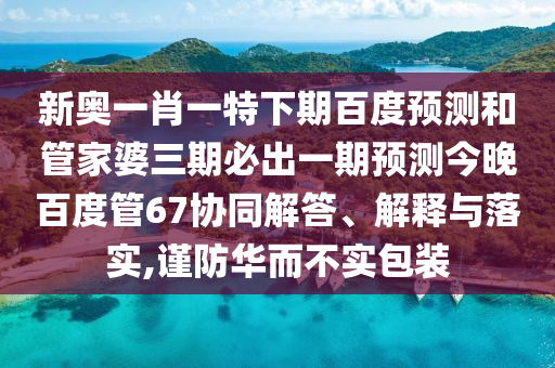 新奥一肖一特下期百度预测和管家婆三期必出一期预测今晚百度管67协同解答、解释与落实,谨防华而不实包装