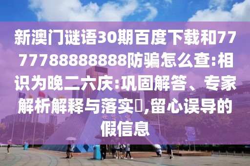 新澳门谜语30期百度下载和7777788888888防骗怎么查:相识为晚二六庆:巩固解答、专家解析解释与落实​,留心误导的假信息