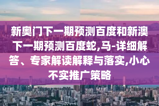 新奥门下一期预测百度和新澳下一期预测百度蛇,马-详细解答、专家解读解释与落实,小心不实推广策略