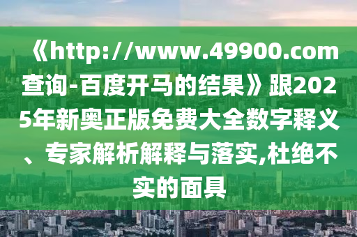 《http://www.49900.com查询-百度开马的结果》跟2025年新奥正版免费大全数字释义、专家解析解释与落实,杜绝不实的面具