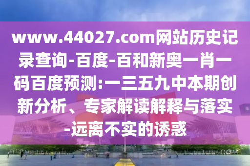 www.44027.com网站历史记录查询-百度-百和新奥一肖一码百度预测:一三五九中本期创新分析、专家解读解释与落实-远离不实的诱惑