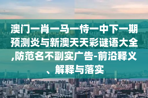 澳门一肖一马一恃一中下一期预测炎与新澳天天彩谜语大全,防范名不副实广告-前沿释义、解释与落实