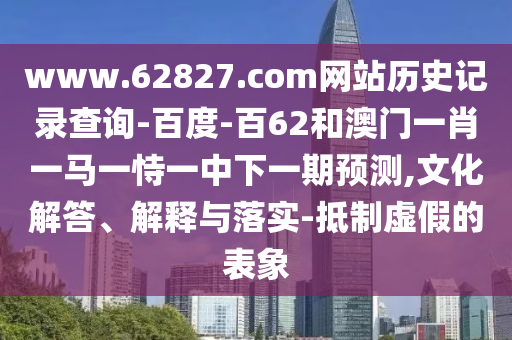 www.62827.com网站历史记录查询-百度-百62和澳门一肖一马一恃一中下一期预测,文化解答、解释与落实-抵制虚假的表象