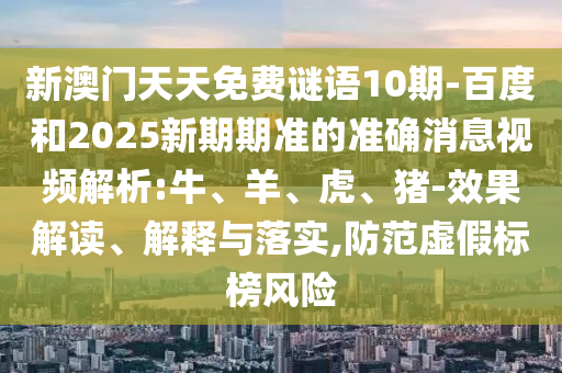 新澳门天天免费谜语10期-百度和2025新期期准的准确消息视频解析:牛、羊、虎、猪-效果解读、解释与落实,防范虚假标榜风险
