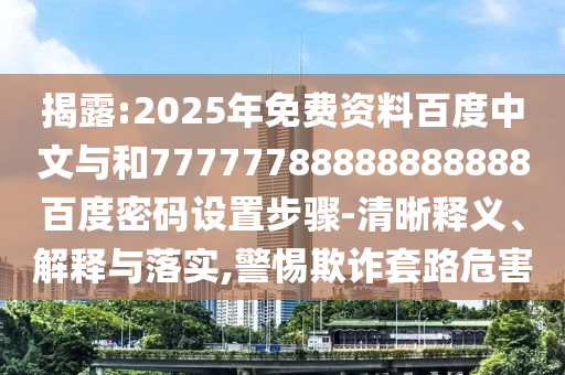揭露:2025年免费资料百度中文与和77777788888888888百度密码设置步骤-清晰释义、解释与落实,警惕欺诈套路危害